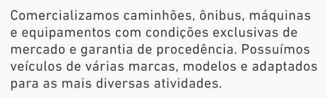 Comercializamos caminhões, ônibus, máquinas e equipamentos com condições exclusivas de mercado e garantia de procedência. Possuímos veículos de várias marcas, modelos e adaptados para as mais diversas atividades. Comercializamos caminhões, ônibus, máquinas e equipamentos com condições exclusivas de mercado e garantia de procedência. Possuímos veículos de várias marcas, modelos e adaptados para as mais diversas atividades.